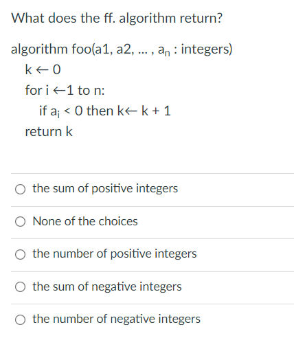 What does the ff. algorithm return?
algorithm foo(a1, a2, ... , an : integers)
ke0
for i +1 to n:
if a; < 0 then kk+1
return k
O the sum of positive integers
O None of the choices
O the number of positive integers
O the sum of negative integers
O the number of negative integers
