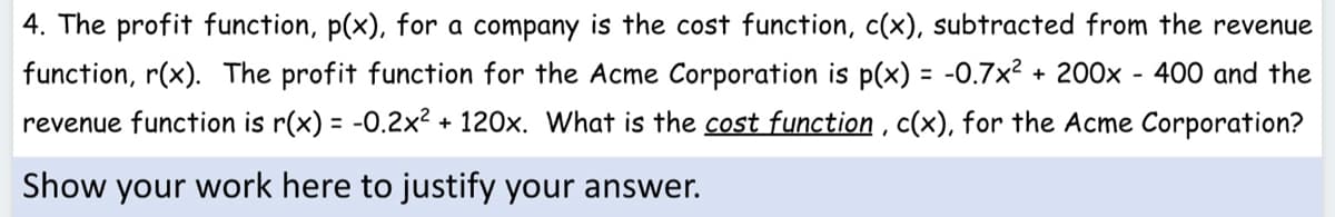 4. The profit function, p(x), for a company is the cost function, c(x), subtracted from the revenue
function, r(x). The profit function for the Acme Corporation is p(x) = -0.7x? + 200x - 400 and the
%3D
revenue function is r(x) = -0.2x2 + 120x. What is the cost function , c(x), for the Acme Corporation?
Show your work here to justify your answer.
