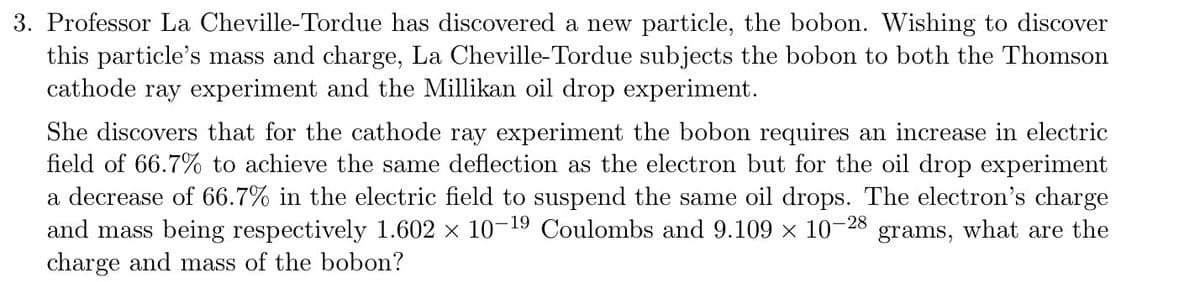 3. Professor La Cheville-Tordue has discovered a new particle, the bobon. Wishing to discover
this particle's mass and charge, La Cheville-Tordue subjects the bobon to both the Thomson
cathode ray experiment and the Millikan oil drop experiment.
She discovers that for the cathode ray experiment the bobon requires an increase in electric
field of 66.7% to achieve the same deflection as the electron but for the oil drop experiment
a decrease of 66.7% in the electric field to suspend the same oil drops. The electron's charge
and mass being respectively 1.602 x 10-19 Coulombs and 9.109 x 10-28
charge and mass of the bobon?
grams, what are the

