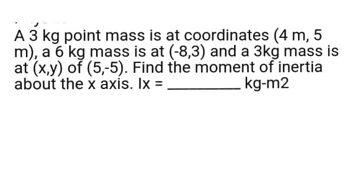 A 3 kg point mass is at coordinates (4 m, 5
m), a 6 kg mass is at (-8,3) and a 3kg mass is
at (x,y) of (5,-5). Find the moment of inertia
about the x axis. Ix =
kg-m2
