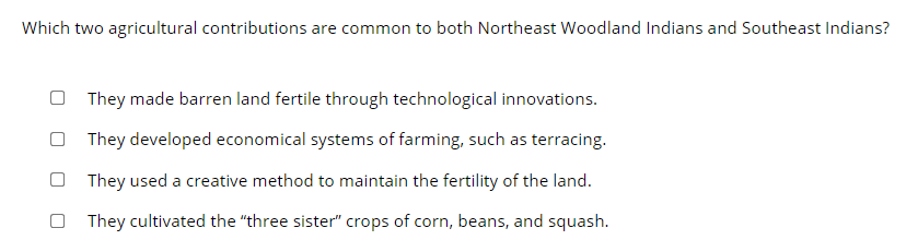 Which two agricultural contributions are common to both Northeast Woodland Indians and Southeast Indians?
They made barren land fertile through technological innovations.
They developed economical systems of farming, such as terracing.
O They used a creative method to maintain the fertility of the land.
They cultivated the "three sister" crops of corn, beans, and squash.
