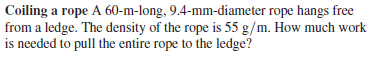 Coiling a rope A 60-m-long, 9.4-mm-diameter rope hangs free
from a ledge. The density of the rope is 55 g/m. How much work
is needed to pull the entire rope to the ledge?
