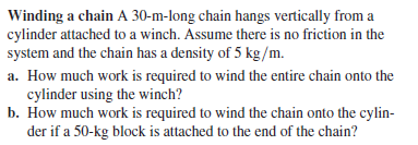 Winding a chain A 30-m-long chain hangs vertically from a
cylinder attached to a winch. Assume there is no friction in the
system and the chain has a density of 5 kg/m.
a. How much work is required to wind the entire chain onto the
cylinder using the winch?
b. How much work is required to wind the chain onto the cylin-
der if a 50-kg block is attached to the end of the chain?
