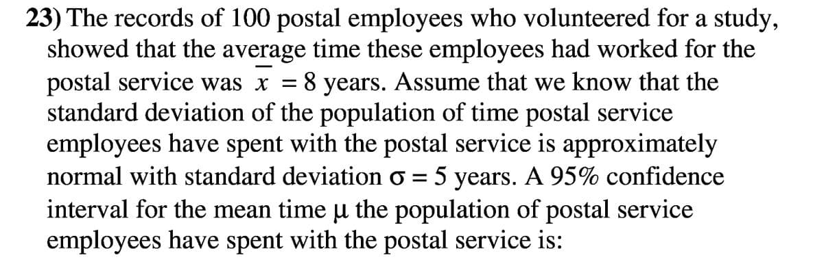 23) The records of 100 postal employees who volunteered for a study,
showed that the average time these employees had worked for the
postal service was x =
standard deviation of the population of time postal service
employees have spent with the postal service is approximately
8 years. Assume that we know that the
normal with standard deviation o
5
years. A 95% confidence
interval for the mean time u the population of postal service
employees have spent with the postal service is:
