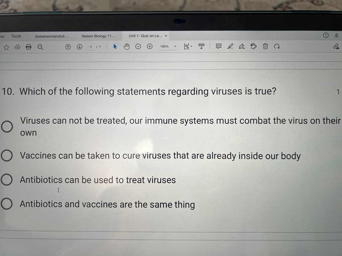 ne
Tools
6weekwomensfull...
O
↓↓
Nelson Biology 11...
4 / 7
I
Unit 1- Quiz on Le... x
188%
10. Which of the following statements regarding viruses is true?
Q
O Vaccines can be taken to cure viruses that are already inside our body
O Antibiotics can be used to treat viruses
O Antibiotics and vaccines are the same thing
2
Viruses can not be treated, our immune systems must combat the virus on their
own
1