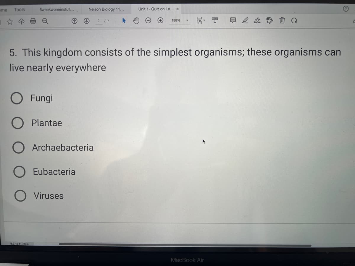 me Tools
6weekwomensfull...
O Fungi
Plantae
8.27 x 11.69 in
5. This kingdom consists of the simplest organisms; these organisms can
live nearly everywhere
O Archaebacteria
Nelson Biology 11...
Eubacteria
O Viruses
2 / 7
Unit 1- Quiz on Le... x
188% ▾
MacBook Air