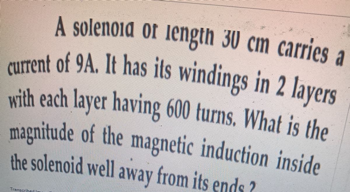 A solenoid of Iength 30 cm carries a
RUTrent of 9A. It has its windings in 2 lavers
vith each layer having 600 turns. What is the
magnitude of the magnetic induction inside
the solenoid well away from its ends ?
Transcribed
