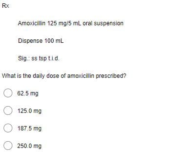 Rx
Amoxicillin 125 mg/5 mL oral suspension
Dispense 100 mL
Sig.: ss tsp t.i.d.
What is the daily dose of amoxicillin prescribed?
62.5 mg
O 125.0 mg
O 187.5 mg
O 250.0 mg
