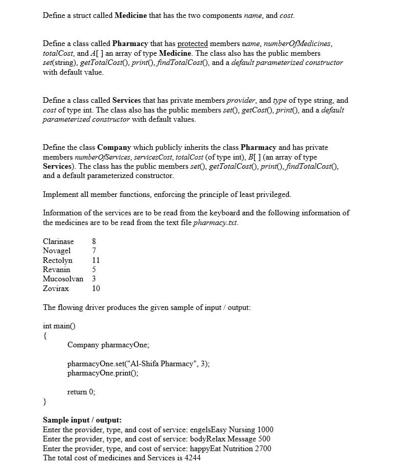 Define a struct called Medicine that has the two components name, and cost.
Define a class called Pharmacy that has protected members name, numberOfMedicines,
totalCost, and A[ ] an array of type Medicine. The class also has the public members
set(string), getTotalCost(), print(), findTotalCost(), and a default parameterized constructor
with default value.
Define a class called Services that has private members provider, and type of type string, and
cost of type int. The class also has the public members set(). getCost(), print(), and a default
parameterized constructor with default values.
Define the class Company which publicly inherits the class Pharmacy and has private
members numberOfServices, servicesCost, totalCost (of type int), B[ ] (an array of type
Services). The class has the public members set), getTotalCost(), print), findTotalCost(),
and a default parameterized constructor.
Implement all member functions, enforcing the principle of least privileged.
Information of the services are to be read from the keyboard and the following information of
the medicines are to be read from the text file pharmacy.txt.
Clarinase
8
Novagel
Rectolyn
Revanin
7
11
5
Mucosolvan 3
Zovirax
10
The flowing driver produces the given sample of input / output:
int main()
{
Company pharmacyOne;
pharmacyOne.set("Al-Shifa Pharmacy", 3);
pharmacyOne.print();
return 0;
}
Sample input / output:
Enter the provider, type, and cost of service: engelsEasy Nursing 1000
Enter the provider, type, and cost of service: bodyRelax Message 500
Enter the provider, type, and cost of service: happyEat Nutrition 2700
The total cost of medicines and Services is 4244
