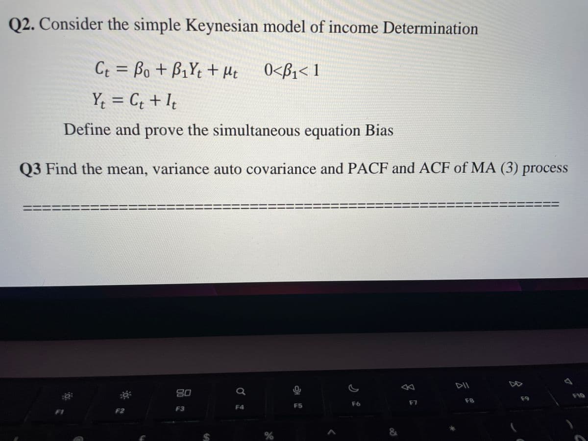 Q2. Consider the simple Keynesian model of income Determination
Ct = Bo + B₁Yt + Mt
0<B₁< 1
Y₁ = C₁ + It
Define and prove the simultaneous equation Bias
Q3 Find the mean, variance auto covariance and PACF and ACF of MA (3) process
==
FI
O
F2
80
F3
Q
F4
%
F5
F6
8
F7
DII
F8
F9
F10