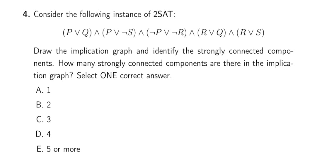 4. Consider the following instance of 2SAT:
(P V Q) ^ (P V ¬S) ^ (¬P V ¬R) A (R V Q) ^ (R V S)
Draw the implication graph and identify the strongly connected compo-
nents. How many strongly connected components are there in the implica-
tion graph? Select ONE correct answer.
А. 1
В. 2
С. 3
D. 4
E. 5 or more
