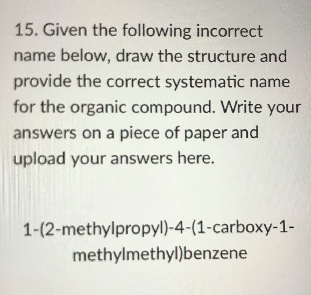 15. Given the following incorrect
name below, draw the structure and
provide the correct systematic name
for the organic compound. Write your
answers on a piece of paper and
upload your answers here.
1-(2-methylpropyl)-4-(1-carboxy-1-
methylmethyl)benzene
