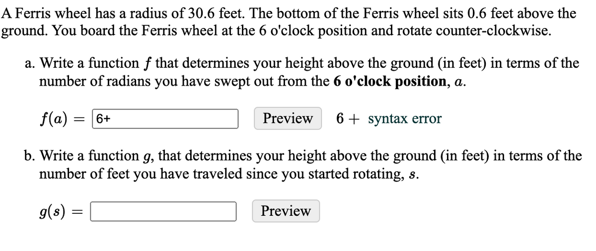 A Ferris wheel has a radius of 30.6 feet. The bottom of the Ferris wheel sits 0.6 feet above the
ground. You board the Ferris wheel at the 6 o'clock position and rotate counter-clockwise.
a. Write a function f that determines your height above the ground (in feet) in terms of the
number of radians you have swept out from the 6 o'clock position, a.
f(a)
6+
Preview
6 + syntax error
b. Write a function g, that determines your height above the ground (in feet) in terms of the
number of feet you have traveled since you started rotating, s.
g(s) =
Preview
