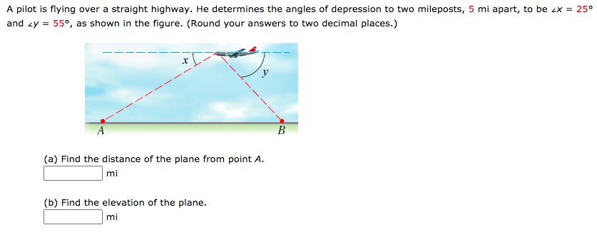 A pilot is flying over a straight highway. He determines the angles of depression to two mileposts, 5 mi apart, to be ex = 25°
and zy = 55°, as shown in the figure. (Round your answers to two decimal places.)
A
В
(a) Find the distance of the plane from point A.
mi
(b) Find the elevation of the plane.
mi
