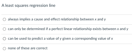 A least squares regression line
O always implies a cause and effect relationship between x and y
O can only be determined if a perfect linear relationship exists between x and y
O can be used to predict a value of y given a corresponding value of x
none of these are correct
