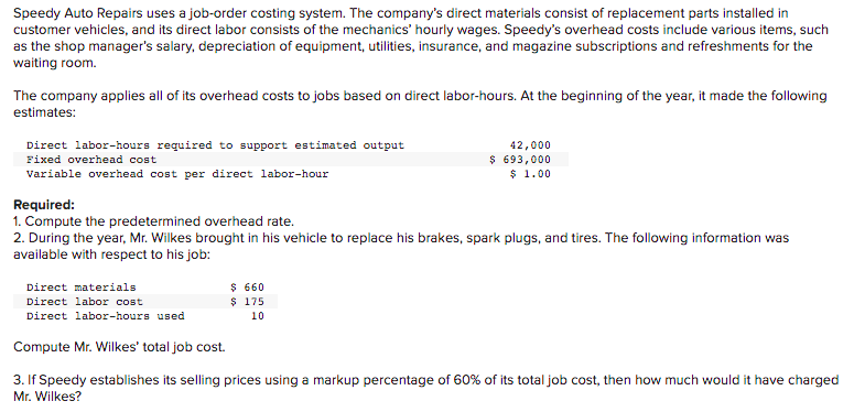 Speedy Auto Repairs uses a job-order costing system. The company's direct materials consist of replacement parts installed in
customer vehicles, and its direct labor consists of the mechanics' hourly wages. Speedy's overhead costs include various items, such
as the shop manager's salary, depreciation of equipment, utilities, insurance, and magazine subscriptions and refreshments for the
waiting room.
The company applies all of its overhead costs to jobs based on direct labor-hours. At the beginning of the year, it made the following
estimates:
Direct labor-hours required to support estimated output
42,000
$ 693,000
$ 1.00
Fixed overhead cost
Variable overhead cost per direct labor-hour
Required:
1. Compute the predetermined overhead rate.
2. During the year, Mr. Wilkes brought in his vehicle to replace his brakes, spark plugs, and tires. The following information was
available with respect to his job:
Direct materials
$ 660
$ 175
Direct labor cost
Direct labor-hours used
10
Compute Mr. Wilkes' total job cost.
3. If Speedy establishes its selling prices using a markup percentage of 60% of its total job cost, then how much would it have charged
Mr. Wilkes?
