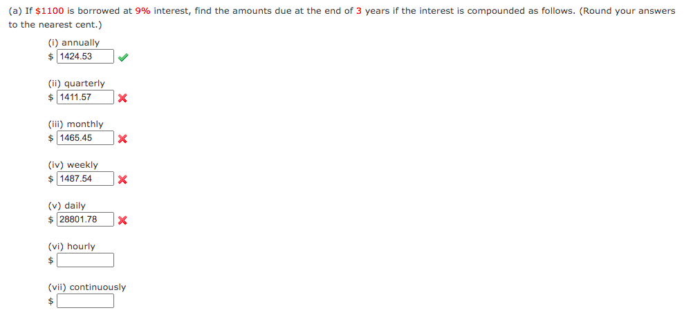 (a) If $1100 is borrowed at 9% interest, find the amounts due at the end of 3 years if the interest is compounded as follows. (Round your answers
to the nearest cent.)
(i) annually
$ 1424.53
(ii) quarterly
$ 1411.57
(iii) monthly
$ 1465.45
(iv) weekly
$ 1487.54
(v) daily
$ 28801.78
(vi) hourly
$
(vii) continuously
$
