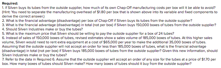 Required:
1. If Silven buys its tubes from the outside supplier, how much of its own Chap-Off manufacturing costs per box will it be able to avoid?
(Hint: You need to separate the manufacturing overhead of $1.80 per box that is shown above into its variable and fixed components to
derive the correct answer.)
2. What is the financial advantage (disadvantage) per box of Chap-Off if Silven buys its tubes from the outside supplier?
3. What is the financial advantage (disadvantage) in total (not per box) if Silven buys 150,000 boxes of tubes from the outside supplier?
4. Should Silven Industries make or buy the tubes?
5. What is the maximum price that Silven should be willing to pay the outside supplier for a box of 24 tubes?
6. Instead of sales of 150,000 boxes of tubes, revised estimates show a sales volume of 185,000 boxes of tubes. At this higher sales
volume, Silven would need to rent extra equipment at a cost of $65,000 per year to make the additional 35,000 boxes of tubes.
Assuming that the outside supplier will not accept an order for less than 185,000 boxes of tubes, what is the financial advantage
(disadvantage) in total (not per box) if Silven buys 185,000 boxes of tubes from the outside supplier? Given this new information, should
Silven Industries make or buy the tubes?
7. Refer to the data in Required 6. Assume that the outside supplier will accept an order of any size for the tubes at a price of $1.70 per
box. How many boxes of tubes should Silven make? How many boxes of tubes should it buy from the outside supplier?

