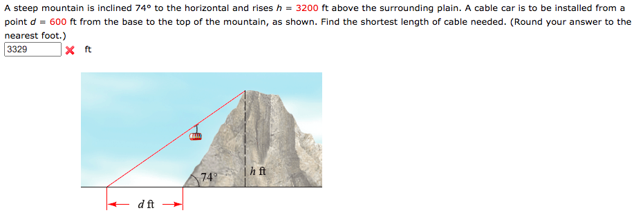 A steep mountain is inclined 74° to the horizontal and rises h = 3200 ft above the surrounding plain. A cable car is to be installed from a
point d = 600 ft from the base to the top of the mountain, as shown. Find the shortest length of cable needed. (Round your answer to the
nearest foot.)
3329
x ft
Thft
74°
d ft
