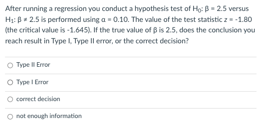 After running a regression you conduct a hypothesis test of Ho: ß = 2.5 versus
Hạ: B + 2.5 is performed using a = 0.10. The value of the test statistic z = -1.80
(the critical value is -1.645). If the true value of B is 2.5, does the conclusion you
reach result in Type I, Type II error, or the correct decision?
O Type II Error
O Type I Error
O correct decision
not enough information
