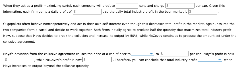 When they act as a profit-maximizing cartel, each company will produce
cans and charge
per can. Given this
information, each firm earns a daily profit of $
|, so the daily total industry profit in the beer market is $
Oligopolists often behave noncooperatively and act in their own self-interest even though this decreases total profit in the market. Again, assume the
two companies form a cartel and decide to work together. Both firms initially agree to produce half the quantity that maximizes total industry profit.
Now, suppose that Mays decides to break the collusion and increase its output by 50%, while McCovey continues to produce the amount set under the
collusive agreement.
Mays's deviation from the collusive agreement causes the price of a can of beer to
while McCovey's profit is now $
to
per can. Mays's profit is now
Therefore, you can conclude that total industry profit
when
Mays increases its output beyond the collusive quantity.
