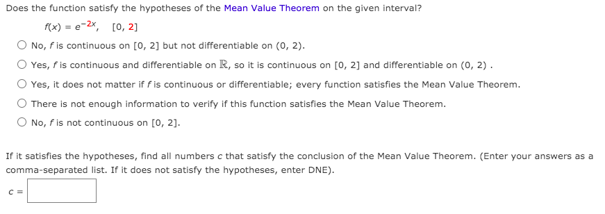 Does the function satisfy the hypotheses of the Mean Value Theorem on the given interval?
f(x) = e-2x, [0, 2]
No, fis continuous on [0, 2] but not differentiable on (o, 2).
Yes, f is continuous and differentiable on R, so it is continuous on [0, 2] and differentiable on (0, 2).
Yes, it does not matter if f is continuous or differentiable; every function satisfies the Mean Value Theorem.
There is not enough information to verify if this function satisfies the Mean Value Theorem.
O No, f is not continuous on [0, 2].
If it satisfies the hypotheses, find all numbers c that satisfy the conclusion of the Mean Value Theorem. (Enter your answers as a
comma-separated list. If it does not satisfy the hypotheses, enter DNE).
C =
