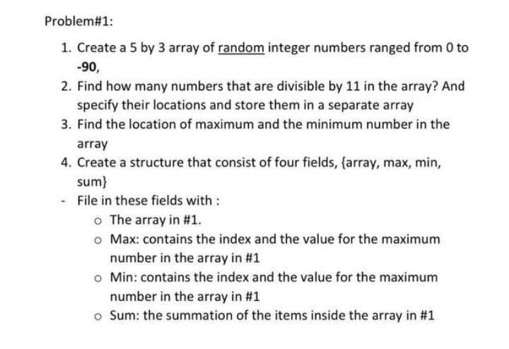 Problem#1:
1. Create a 5 by 3 array of random integer numbers ranged from 0 to
-90,
2. Find how many numbers that are divisible by 11 in the array? And
specify their locations and store them in a separate array
3. Find the location of maximum and the minimum number in the
array
4. Create a structure that consist of four fields, {array, max, min,
sum}
File in these fields with :
o The array in #1.
o Max: contains the index and the value for the maximum
number in the array in #1
o Min: contains the index and the value for the maximum
number in the array in #1
o Sum: the summation of the items inside the array in #1
