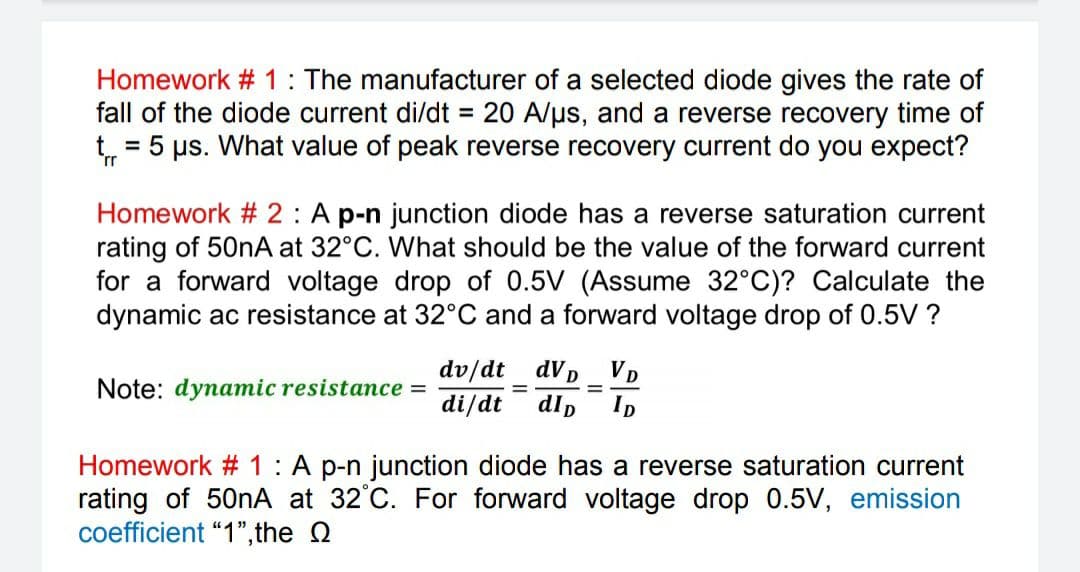 Homework # 1: The manufacturer of a selected diode gives the rate of
fall of the diode current di/dt = 20 A/us, and a reverse recovery time of
t = 5 us. What value of peak reverse recovery current do you expect?
Homework #2: A p-n junction diode has a reverse saturation current
rating of 50nA at 32°C. What should be the value of the forward current
for a forward voltage drop of 0.5V (Assume 32°C)? Calculate the
dynamic ac resistance at 32°C and a forward voltage drop of 0.5V ?
dV D
VD
dv/dt
di/dt
%3D
%3D
Note: dynamic resistance =
dlp
ID
Homework # 1: A p-n junction diode has a reverse saturation current
rating of 501A at 32°C. For forward voltage drop 0.5V, emission
coefficient "1",the Q
