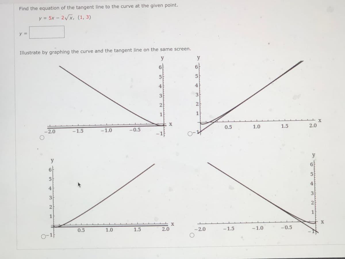 Find the equation of the tangent line to the curve at the given point.
y = 5x -
-2Vx, (1, 3)
Illustrate by graphing the curve and the tangent line on the same screen.
y
y
6
6
5
5
4
4
21
1
X
-2.0
-1.5
-1.0
-0.5
0.5
1.0
1.5
2.0
-1
O-4
y
y
6.
5
4
4
1
1
0.5
1.0
1.5
2.0
-2.0
-1.5
-1.0
-0.5
3.
2.
3.
2.
3.
1.
5.
3.
