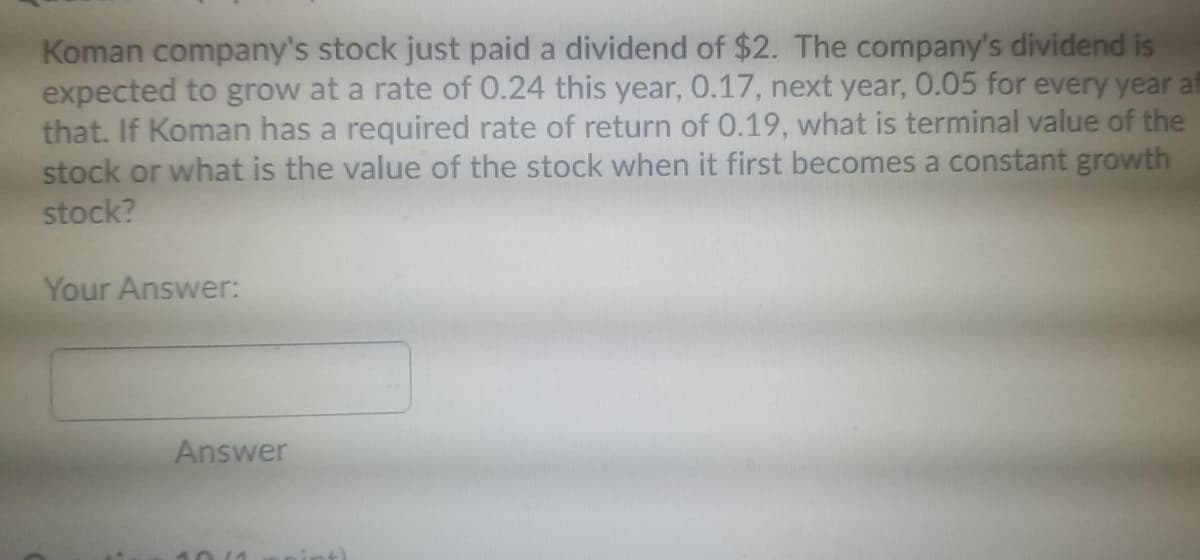 Koman company's stock just paid a dividend of $2. The company's dividend is
expected to grow at a rate of 0.24 this year, 0.17, next year, 0.05 for every year af
that. If Koman has a required rate of return of 0.19, what is terminal value of the
stock or what is the value of the stock when it first becomes a constant growth
stock?
Your Answer:
Answer
