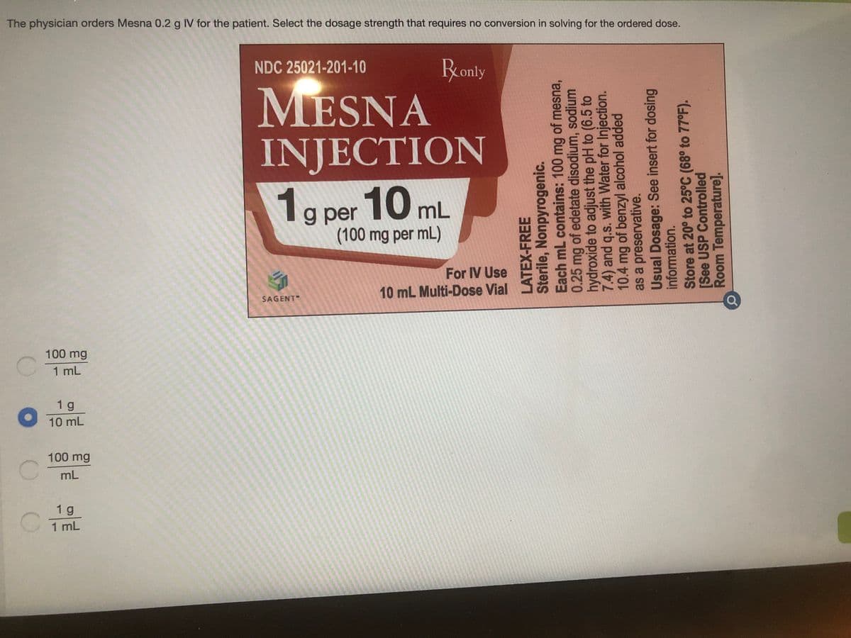 The physician orders Mesna 0.2 g IV for the patient. Select the dosage strength that requires no conversion in solving for the ordered dose.
NDC 25021-201-10
Rronly
MESNA
INJECTION
10 mL
1g
g per
(100 mg per mL)
For IV Use
10 mL Multi-Dose Vial
SAGENT
100 mg
1 mL
1 g
O 10 mL
100 mg
mL
1 g
1 mL
LATEX-FREE
Sterile, Nonpyrogenic.
Each mL contains: 100 mg of mesna,
0.25 mg of edetate disodium, sodium
hydroxide to adjust the pH to (6.5 to
7.4) and q.s. with Water for Injection.
10.4 mg of benzyl alcohol added
as a preservative.
Usual Dosage: See insert for dosing
information.
Store at 20° to 25°C (68° to 77°F).
[See USP Controlled
Room Temperature].
