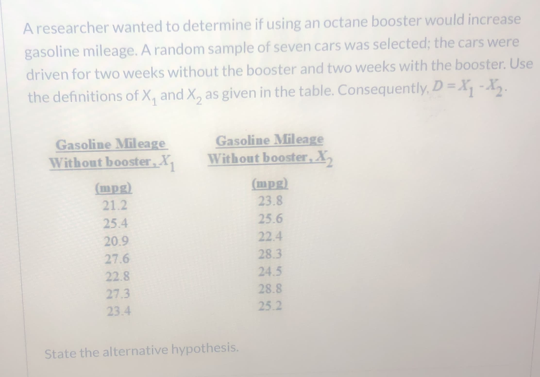 A researcher wanted to determine if using an octane booster would increase
gasoline mileage. A random sample of seven cars was selected; the cars were
driven for two weeks without the booster and two weeks with the booster. Use
the definitions of X, and X, as given in the table. Consequently, D= X, -X,.
1
Gasoline Mileage
Without booster, X,
Gasoline Mileage
Without booster,X,
(mpg)
(mpg)
21.2
23.8
25.4
25.6
20.9
22.4
28.3
27.6
22.8
24.5
28.8
27.3
25.2
23.4
State the alternative hypothesis.
