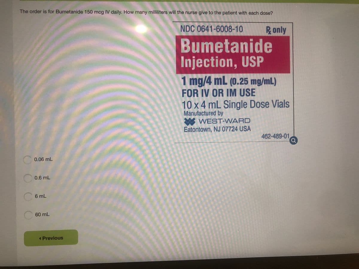 The order is for Bumetanide 150 mcg IV daily. How many milliliters will the nurse give to the patient with each dose?
NDC 0641-6008-10
Ronly
Bumetanide
Injection, USP
1 mg/4 mL (0.25 mg/mL)
FOR IV OR IM USE
10 x 4 mL Single Dose Vials
Manufactured by
WEST-WARD
Eatontown, NJ 07724 USA
462-489-01
0.06 mL
C 0.6 mL
6 mL
60 mL
<Previous
