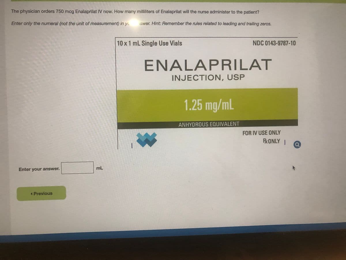 The physician orders 750 mcg Enalaprilat IV now. How many milliliters of Enalaprilat will the nurse administer to the patient?
Enter only the numeral (not the unit of measurement) in yo
iswer. Hint: Remember the rules related to leading and trailing zeros.
10 x1 mL Single Use Vials
NDC 0143-9787-10
ENALAPRILAT
INJECTION, USP
1.25 mg/mL
ANHYDROUS EQUIVALENT
FOR IV USE ONLY
BRONLY I
mL
Enter your answer.
1 Previous
