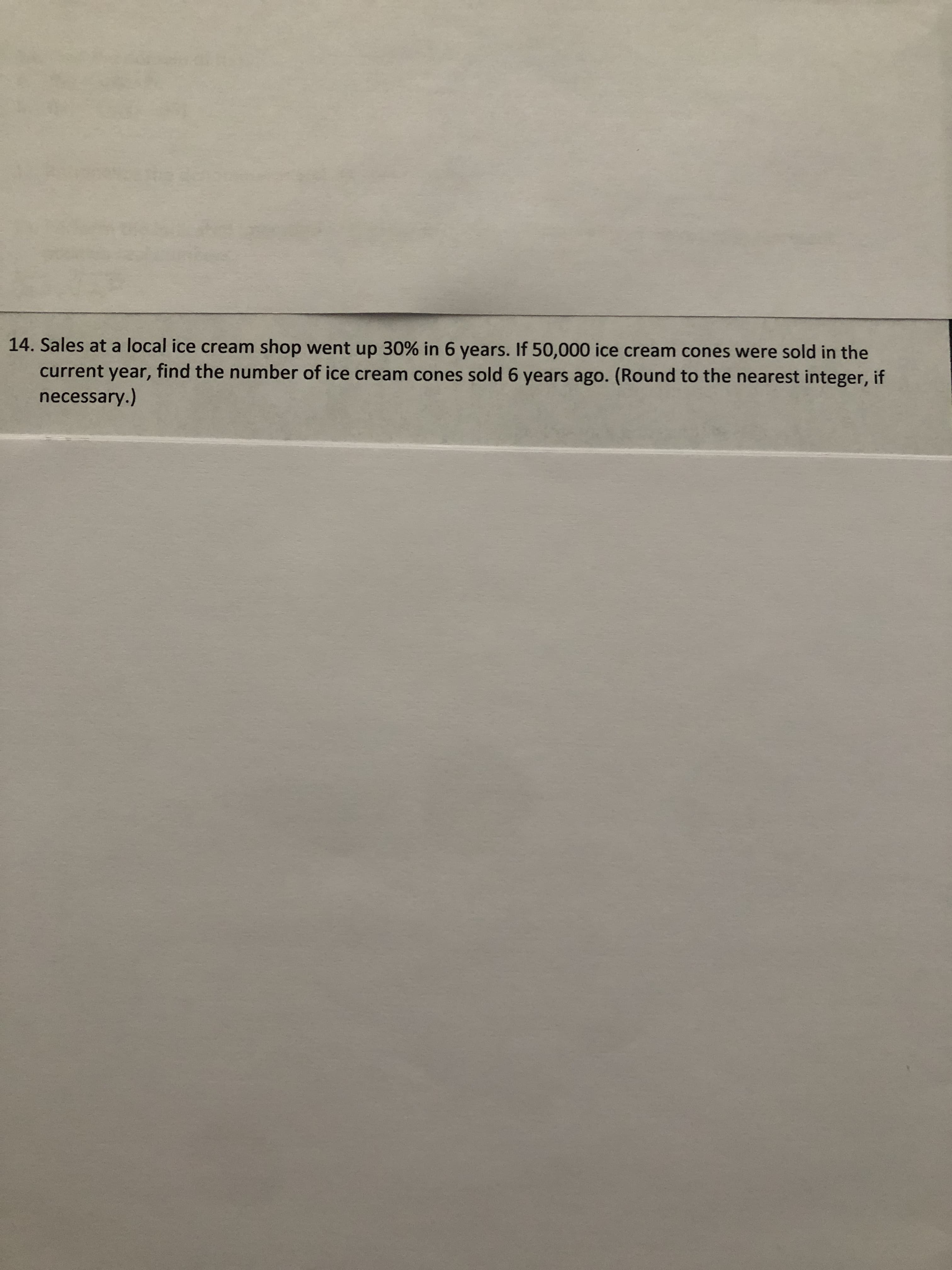 14. Sales at a local ice cream shop went up 30% in 6 years. If 50,000 ice cream cones were sold in the
current year, find the number of ice cream cones sold 6 years ago. (Round to the nearest integer, if
necessary.)
