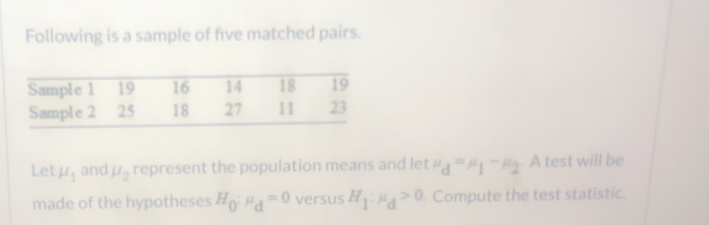 Following is a sample of five matched pairs.
19
Sample 1 19
Sample 2 25
16
14
18
18
27
11
23
Let u, and u, represent the population means and let - A test will be
made of the hypotheses Ho= 0 versus H >0. Compute the test statistic.
