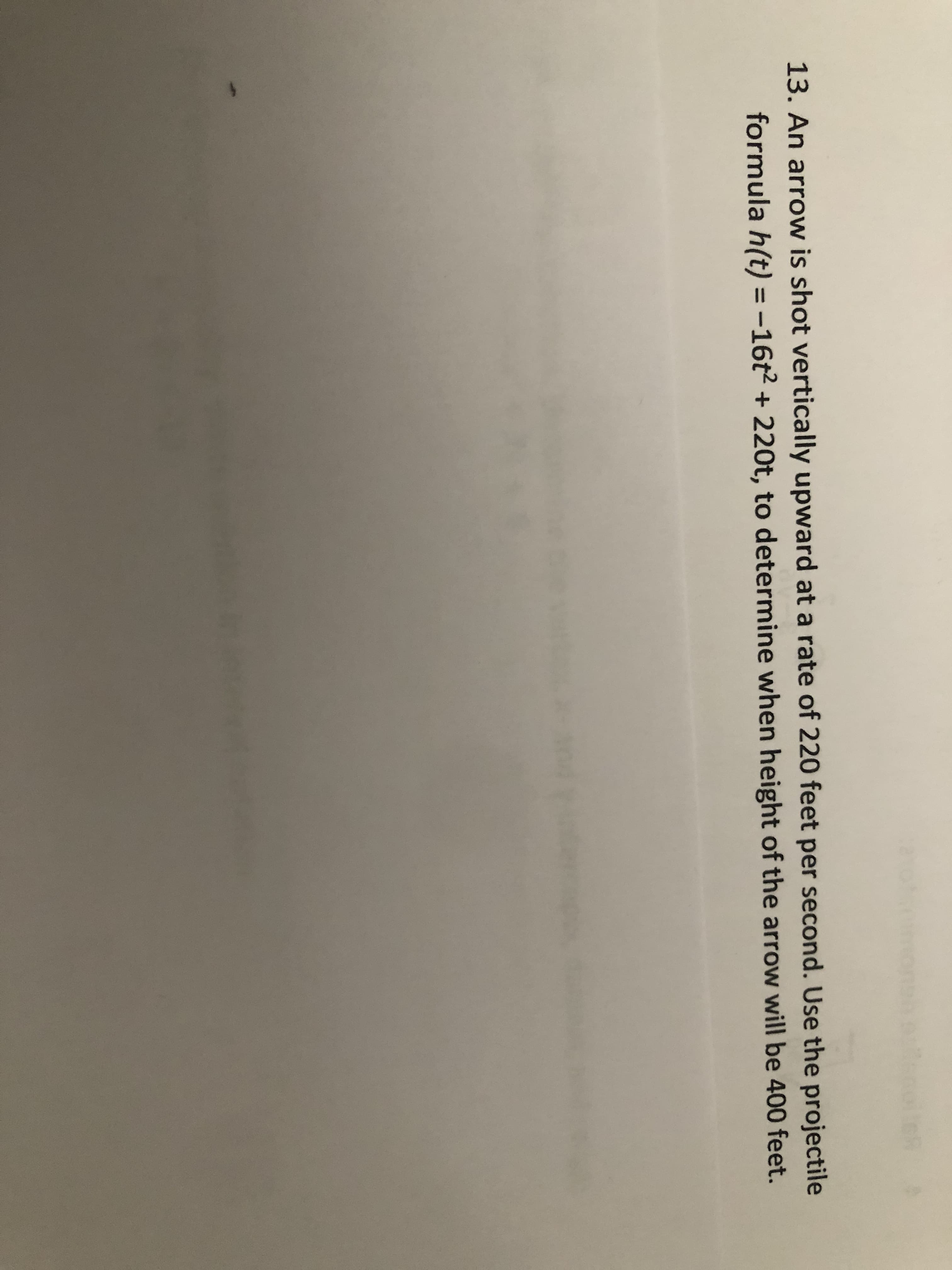 13. An arrow is shot vertically upward at a rate of 220 feet per second. Use the projectile
formula h(t) = -16t2 + 220t, to determine when height of the arrow will be 400 feet.
%3D
