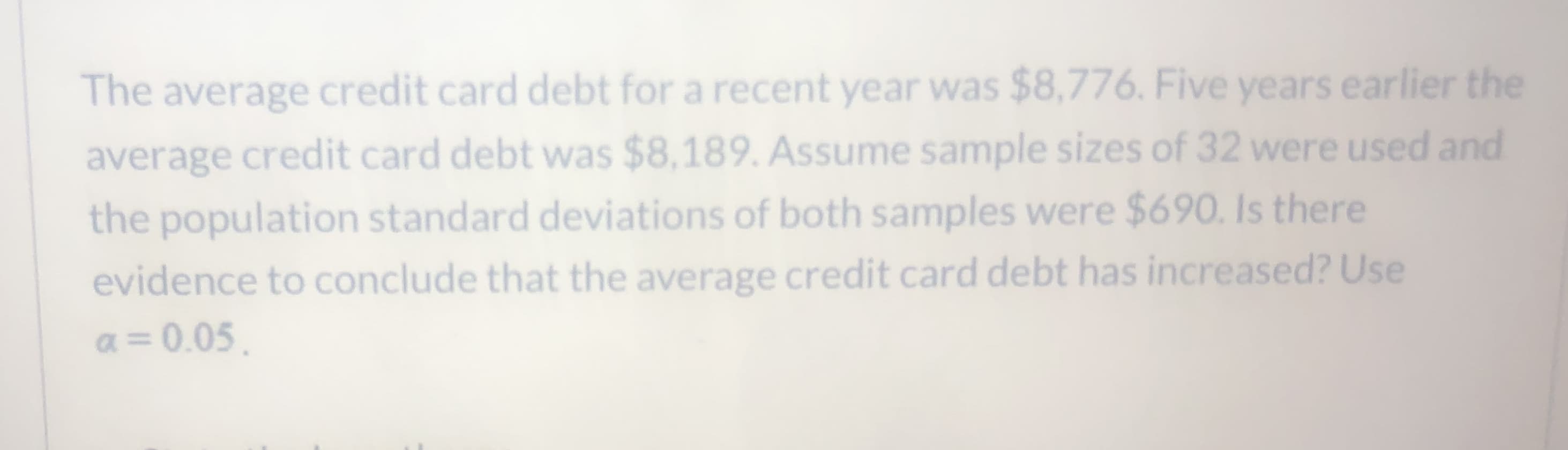 The average credit card debt for a recent year was $8,776. Five years earlier the
average credit card debt was $8,189. Assume sample sizes of 32 were used and
the population standard deviations of both samples were $690. Is there
evidence to conclude that the average credit card debt has increased? Use
a = 0.05.
