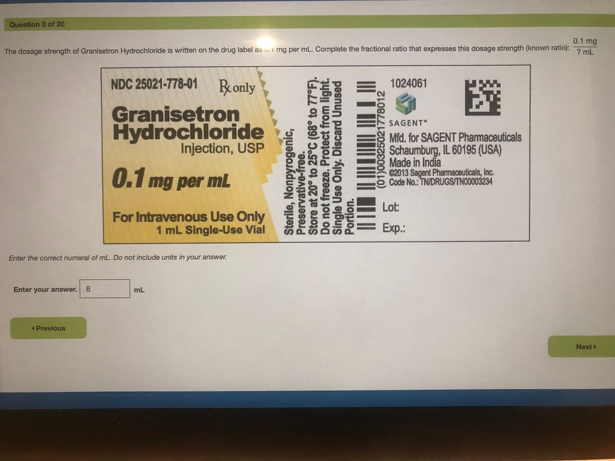 Question 2 of 20
0.1 mg
The dosage strength of Granisetron Hydrochloride is written on the drug label as v. i mg per mL. Complete the fractional ratio that expresses this dosage strength (known ratio):
? mL
NDC 25021-778-01
Ronly
1024061
Granisetron
Hydrochloride
Injection, USP
SAGENT"
Mfd. for SAGENT Pharmaceuticals
Schaumburg, IL 60195 (USA)
Made in India
©2013 Sagent Pharmaceuticals, Inc.
Code No.: TN/DRUGS/TNO0003234
0.1 mg per mL
Lot:
For Intravenous Use Only
1 mL Single-Use Vial
Exp.:
Enter the correct numeral of mL. Do not include units in your answer.
Enter your answer.
8
mL
Previous
Next
Sterile, Nonpyrogenic,
Preservative-free.
Store at 20° to 25°C (68° to 77°F).
Do not freeze. Protect from light.
Single Use Only. Discard Unused
Portion.
(01)00325021778012
