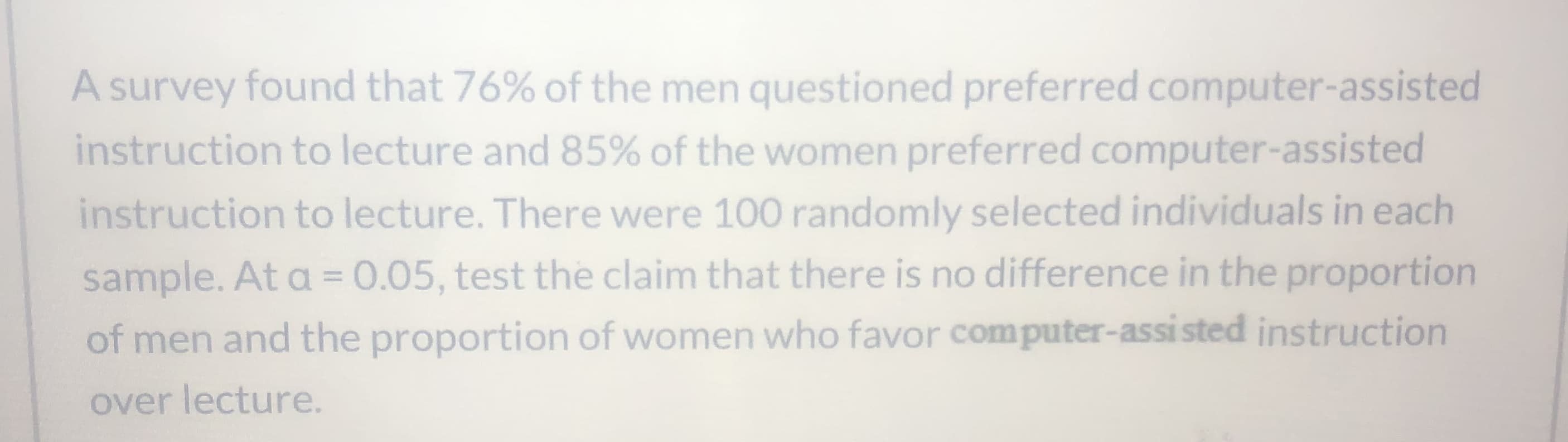 A survey found that 76% of the men questioned preferred computer-assisted
instruction to lecture and 85% of the women preferred computer-assisted
instruction to lecture. There were 100 randomly selected individuals in each
sample. At a =0.05, test the claim that there is no difference in the proportion
of men and the proportion of women who favor computer-assi sted instruction
over lecture.
