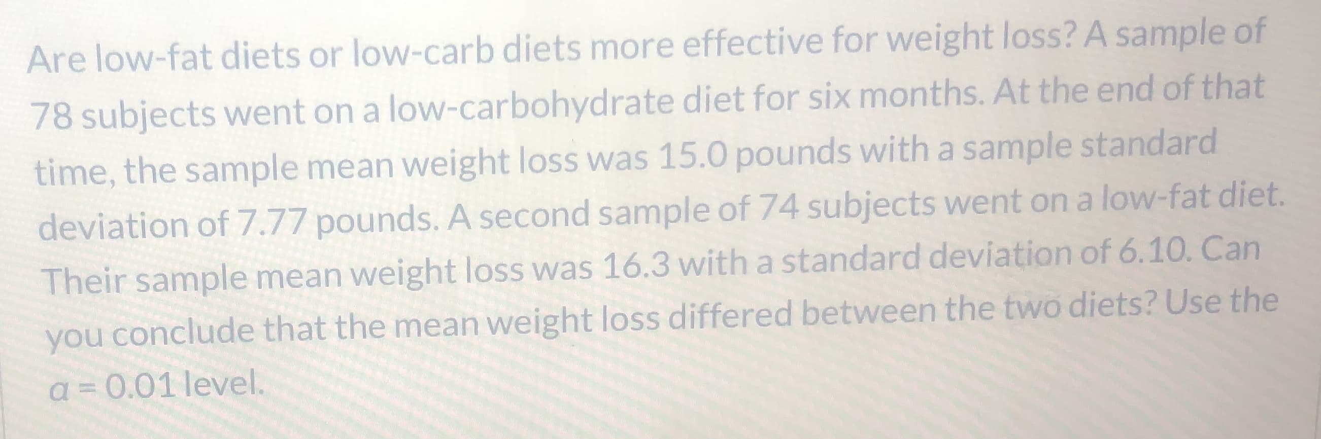 Are low-fat diets or low-carb diets more effective for weight loss? A sample of
78 subjects went on a low-carbohydrate diet for six months. At the end of that
time, the sample mean weight loss was 15.0 pounds with a sample standard
deviation of 7.77 pounds. A second sample of 74 subjects went on a low-fat diet.
Their sample mean weight loss was 16.3 with a standard deviation of 6.10. Can
you conclude that the mean weight loss differed between the two diets? Use the
a = 0.01 level.
