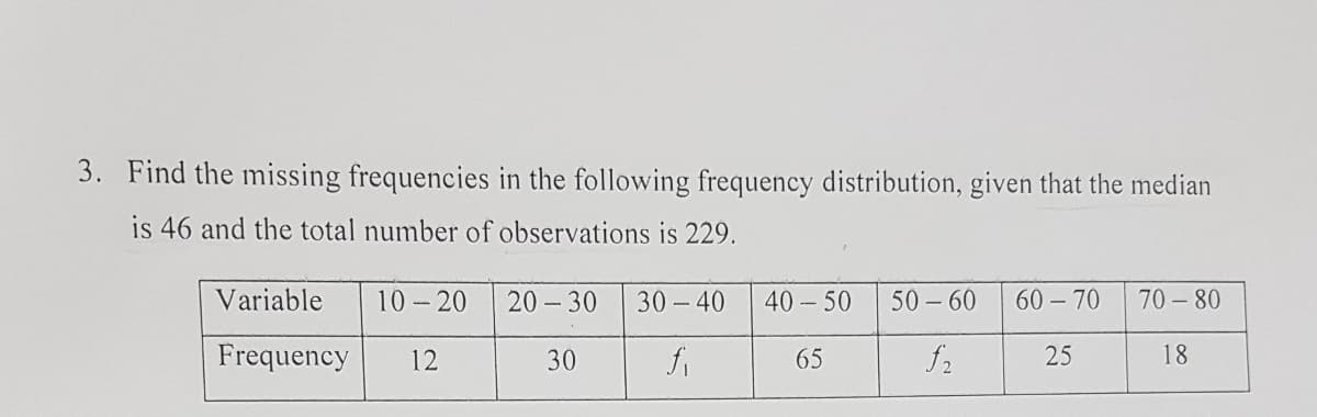 3. Find the missing frequencies in the following frequency distribution, given that the median
is 46 and the total number of observations is 229.
Variable
10 - 20
20 - 30
30 - 40
40 - 50
50 – 60
60 - 70
70 - 80
-
Frequency
12
30
65
25
18
