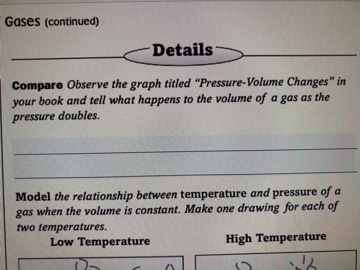 Gases (continued)
Details
Compare Observe the graph titled "Pressure-Volume Changes" in
book and tell what happens to the volume of a gas as the
doubles.
your
pressure
Model the relationship between temperature and pressure of a
gas when the volume is constant. Make one drawing for each of
two temperatures.
Low Temperature
High Temperature
