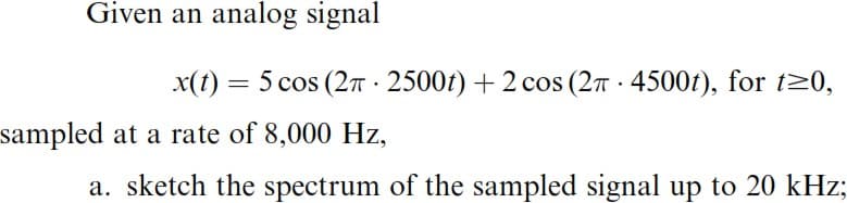 Given an analog signal
sampled at a rate of 8,000 Hz,
x(t) = 5 cos (2π 2500t) + 2 cos (2π- 4500t), for t≥0,
a. sketch the spectrum of the sampled signal up to 20 kHz;