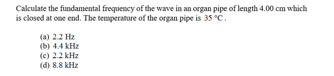 Calculate the fundamental frequency of the wave in an organ pipe of length 4.00 cm which
is closed at one end. The temperature of the organ pipe is 35 °C
(а) 2.2 Hz
(b) 4.4 kHz
(c) 2.2 kHz
(d) 8.8 kHz

