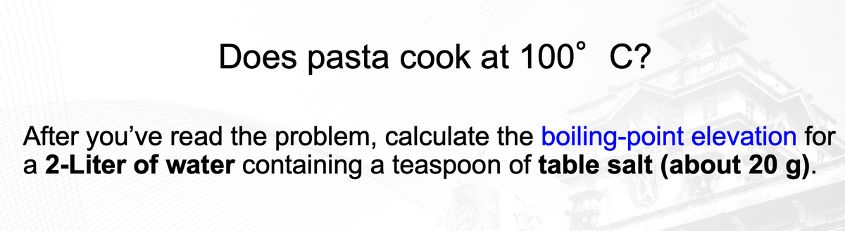 Does pasta cook at 100° C?
After you've read the problem, calculate the boiling-point elevation for
a 2-Liter of water containing a teaspoon of table salt (about 20 g).
