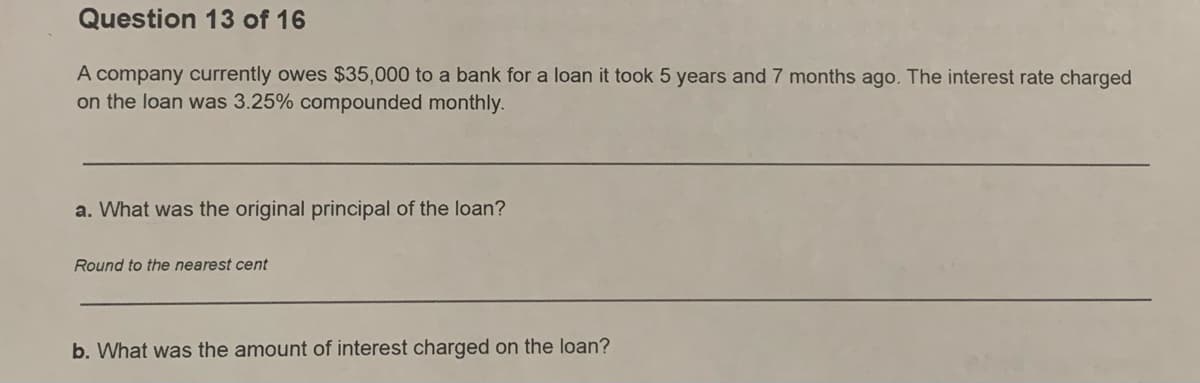 Question 13 of 16
A company currently owes $35,000 to a bank for a loan it took 5 years and 7 months ago. The interest rate charged
on the loan was 3.25% compounded monthly.
a. What was the original principal of the loan?
Round to the nearest cent
b. What was the amount of interest charged on the loan?
