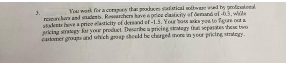 You work for a company that produces statistical software used by professional
3.
researchers and students. Researchers have a price elasticity of demand of-0.3, while
students have a price elasticity of demand of-1.5. Your boss asks you to figure out a
pricing strategy for your product. Describe a pricing strategy that separates these two
customer groups and which group should be charged more in your pricing strategy.
