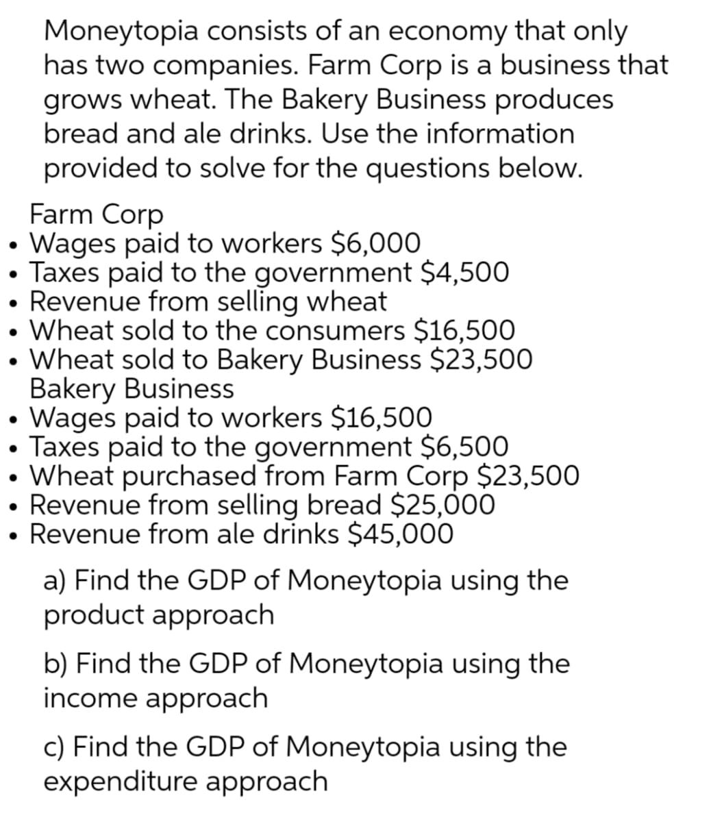 Moneytopia consists of an economy that only
has two companies. Farm Corp is a business that
grows wheat. The Bakery Business produces
bread and ale drinks. Use the information
provided to solve for the questions below.
Farm Corp
• Wages paid to workers $6,000
• Taxes paid to the government $4,500
• Revenue from selling wheat
• Wheat sold to the consumers $16,500
• Wheat sold to Bakery Business $23,500
Bakery Business
• Wages paid to workers $16,500
Taxes paid to the government $6,500
Wheat purchased from Farm Corp $23,500
• Revenue from selling bread $25,000
• Revenue from ale drinks $45,000
a) Find the GDP of Moneytopia using the
product approach
b) Find the GDP of Moneytopia using the
income approach
c) Find the GDP of Moneytopia using the
expenditure approach
