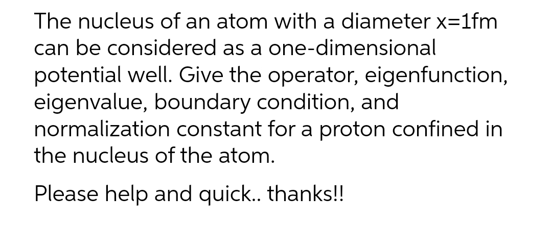 The nucleus of an atom with a diameter x=1fm
can be considered as a one-dimensional
potential well. Give the operator, eigenfunction,
eigenvalue, boundary condition, and
normalization constant for a proton confined in
the nucleus of the atom.
Please help and quick.. thanks!!
